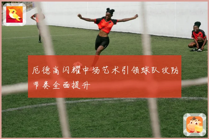 厄德高闪耀中场艺术引领球队攻防节奏全面提升