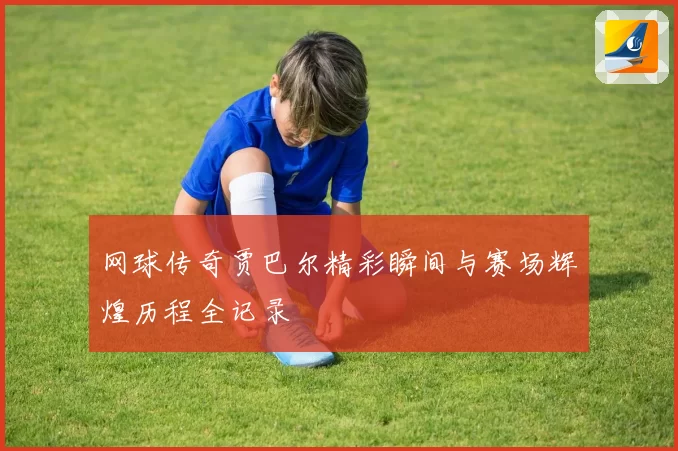 网球传奇贾巴尔精彩瞬间与赛场辉煌历程全记录