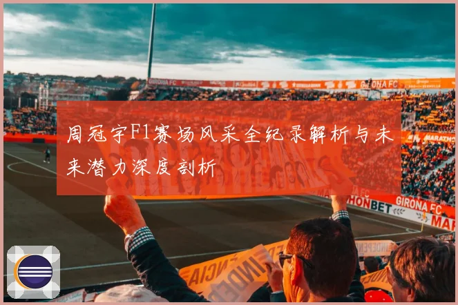 周冠宇F1赛场风采全纪录解析与未来潜力深度剖析