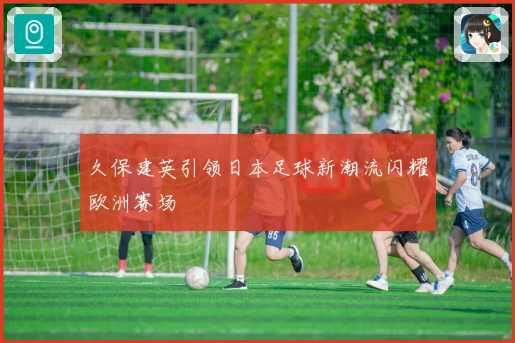 久保建英引领日本足球新潮流闪耀欧洲赛场