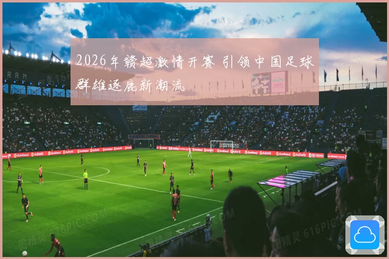 2026年赣超激情开赛 引领中国足球群雄逐鹿新潮流