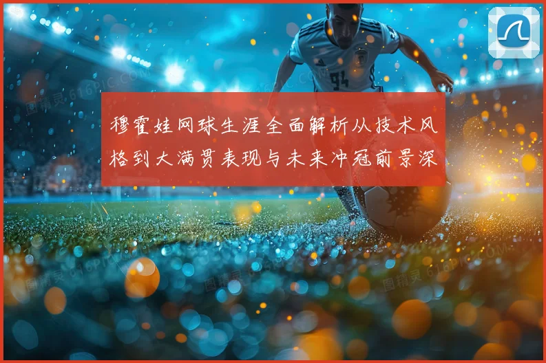 穆霍娃网球生涯全面解析从技术风格到大满贯表现与未来冲冠前景深度观察