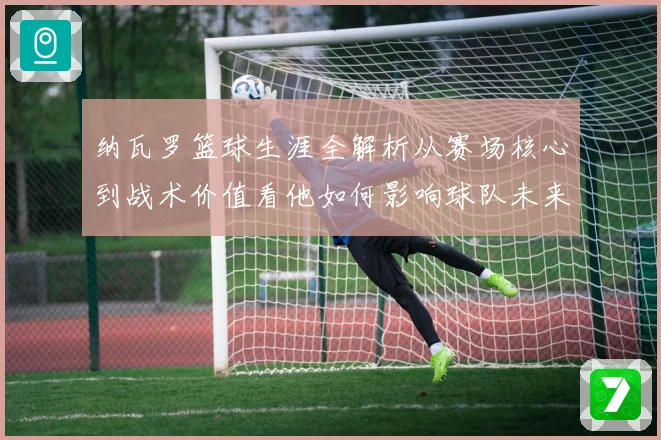 纳瓦罗篮球生涯全解析从赛场核心到战术价值看他如何影响球队未来发展