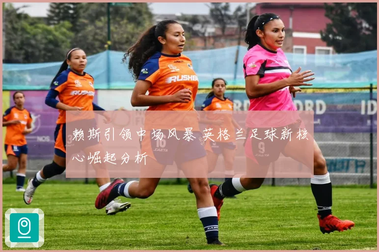 赖斯引领中场风暴 英格兰足球新核心崛起分析