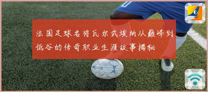 法国足球名将瓦尔武埃纳从巅峰到低谷的传奇职业生涯故事揭秘