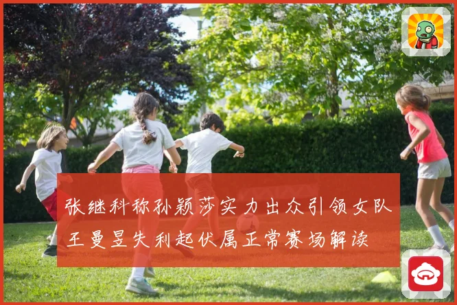 张继科称孙颖莎实力出众引领女队王曼昱失利起伏属正常赛场解读