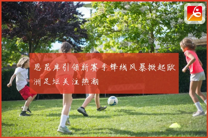 恩昆库引领新赛季锋线风暴掀起欧洲足坛关注热潮