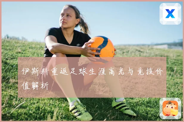 伊斯科重返足球生涯高光与竞技价值解析