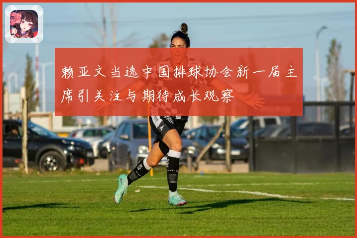赖亚文当选中国排球协会新一届主席引关注与期待成长观察