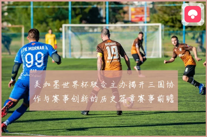 美加墨世界杯联合主办揭开三国协作与赛事创新的历史篇章赛事前瞻