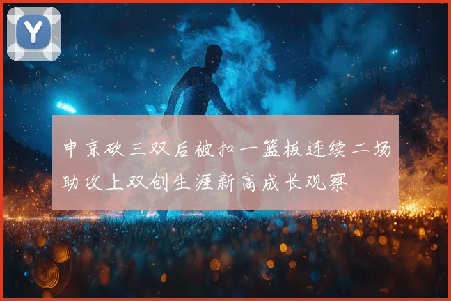 申京砍三双后被扣一篮板连续二场助攻上双创生涯新高成长观察