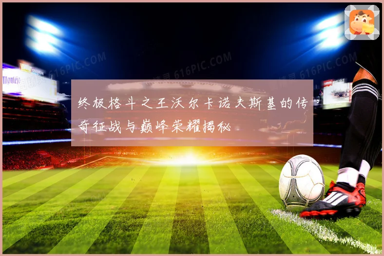 终极格斗之王沃尔卡诺夫斯基的传奇征战与巅峰荣耀揭秘