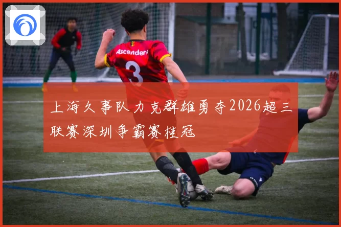 上海久事队力克群雄勇夺2026超三联赛深圳争霸赛桂冠