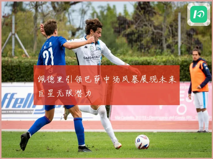 佩德里引领巴萨中场风暴展现未来巨星无限潜力