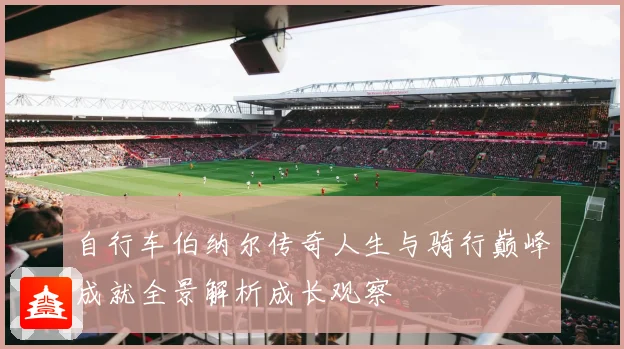 自行车伯纳尔传奇人生与骑行巅峰成就全景解析成长观察