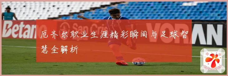 厄齐尔职业生涯精彩瞬间与足球智慧全解析