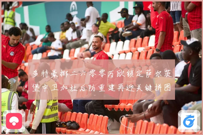 多特豪掷二六零零万欧锁定萨尔茨堡中卫加杜后防重建再迎关键拼图成长观察