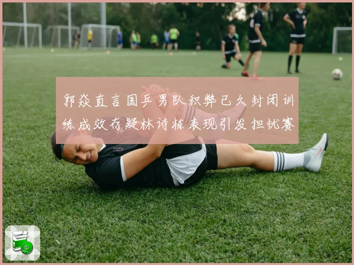 郭焱直言国乒男队积弊已久封闭训练成效存疑林诗栋表现引发担忧赛场解读