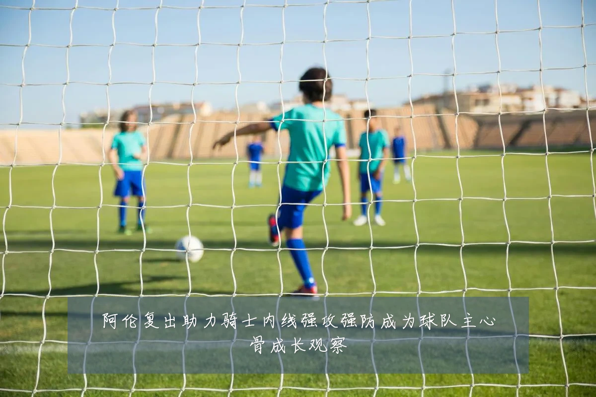 阿伦复出助力骑士内线强攻强防成为球队主心骨成长观察