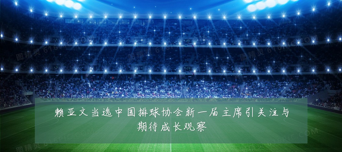 赖亚文当选中国排球协会新一届主席引关注与期待成长观察
