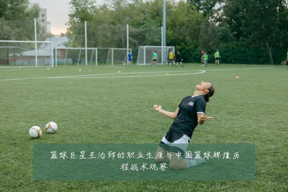 篮球巨星王治郅的职业生涯与中国篮球辉煌历程战术观察