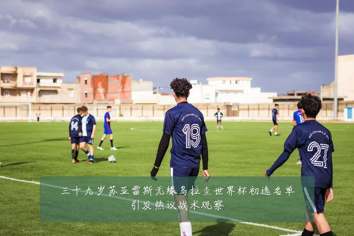 三十九岁苏亚雷斯无缘乌拉圭世界杯初选名单引发热议战术观察