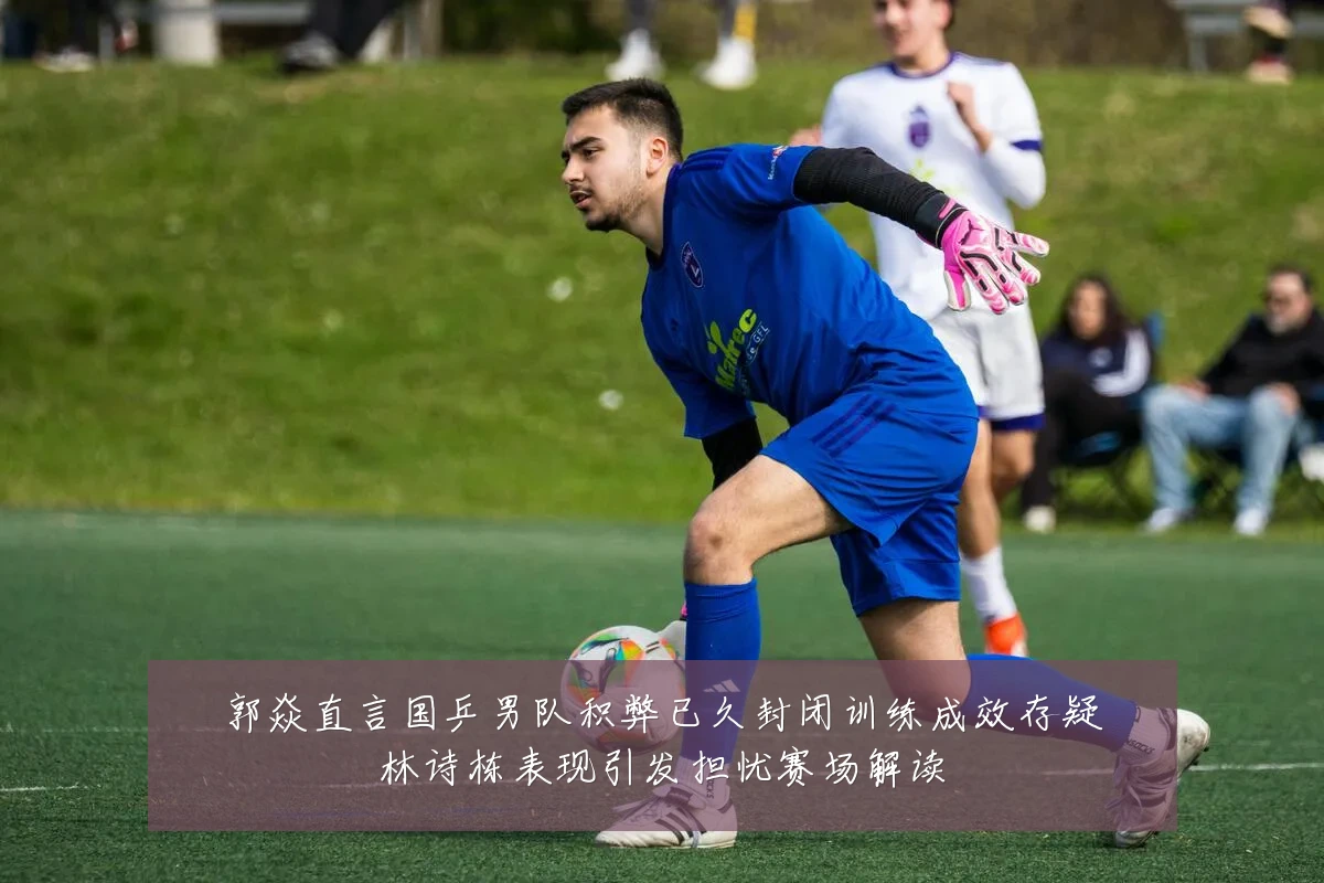 郭焱直言国乒男队积弊已久封闭训练成效存疑林诗栋表现引发担忧赛场解读